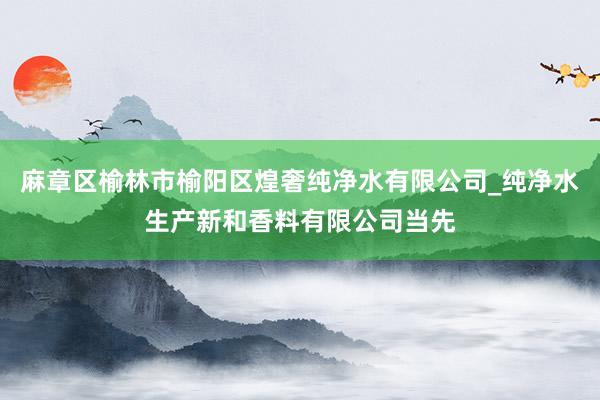 麻章区榆林市榆阳区煌奢纯净水有限公司_纯净水生产新和香料有限公司当先