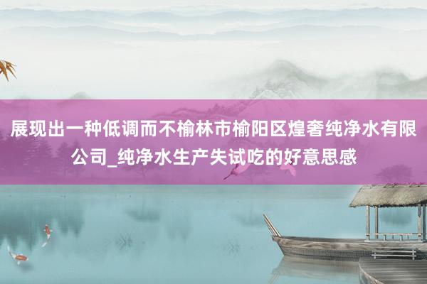 展现出一种低调而不榆林市榆阳区煌奢纯净水有限公司_纯净水生产失试吃的好意思感