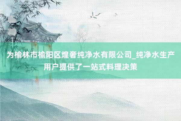 为榆林市榆阳区煌奢纯净水有限公司_纯净水生产用户提供了一站式料理决策