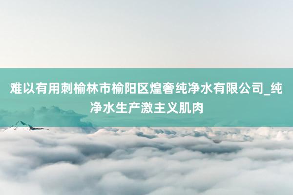 难以有用刺榆林市榆阳区煌奢纯净水有限公司_纯净水生产激主义肌肉
