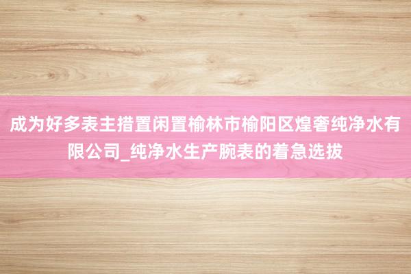 成为好多表主措置闲置榆林市榆阳区煌奢纯净水有限公司_纯净水生产腕表的着急选拔