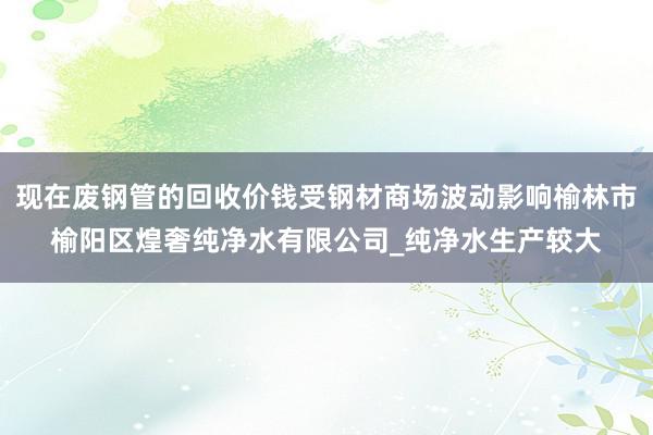 现在废钢管的回收价钱受钢材商场波动影响榆林市榆阳区煌奢纯净水有限公司_纯净水生产较大