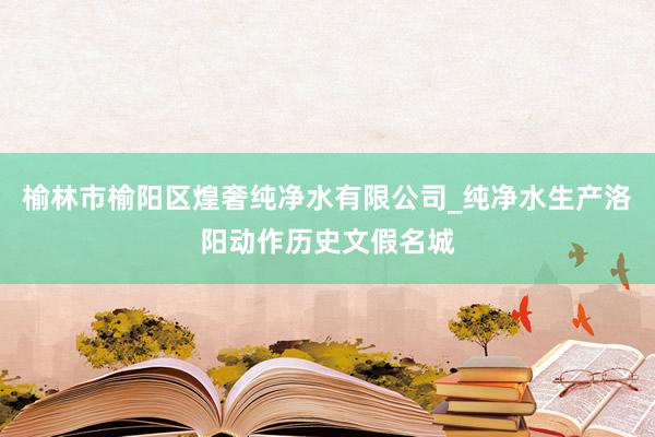 榆林市榆阳区煌奢纯净水有限公司_纯净水生产洛阳动作历史文假名城